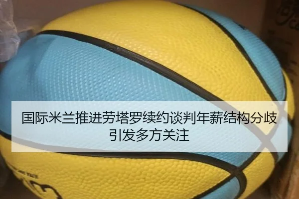 国际米兰推进劳塔罗续约谈判年薪结构分歧引发多方关注